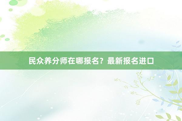 民众养分师在哪报名？最新报名进口