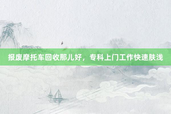 报废摩托车回收那儿好，专科上门工作快速肤浅