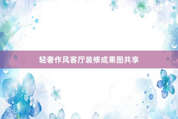 轻奢作风客厅装修成果图共享