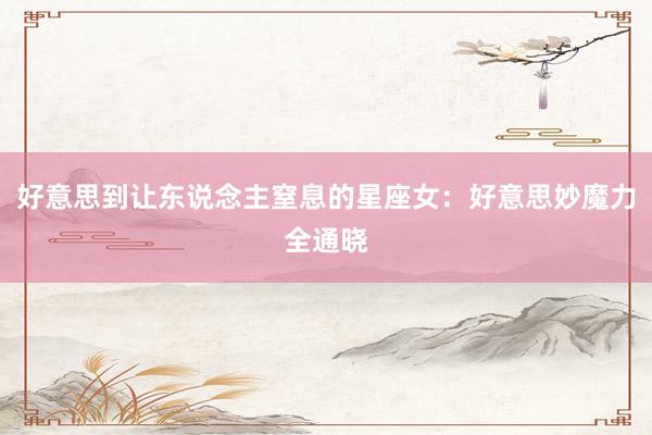 好意思到让东说念主窒息的星座女：好意思妙魔力全通晓