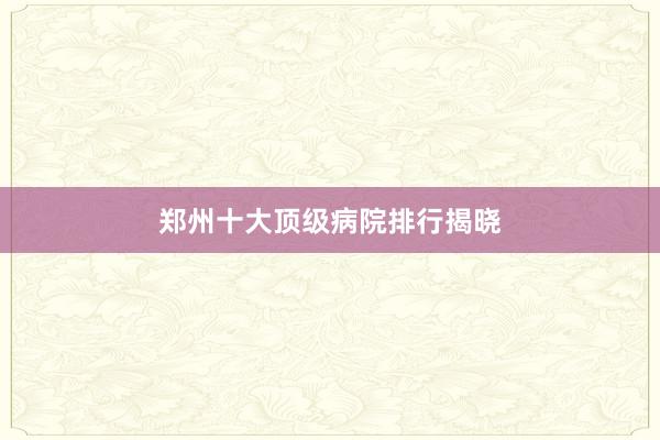 郑州十大顶级病院排行揭晓