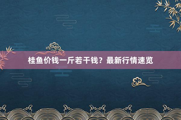桂鱼价钱一斤若干钱？最新行情速览
